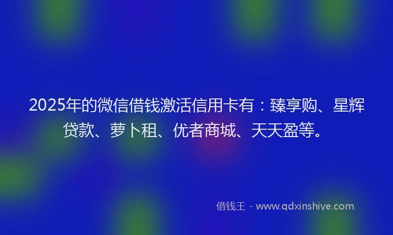2025年的微信借钱激活信用卡有：臻享购、星辉贷款、萝卜租、优者商城、天天盈等。