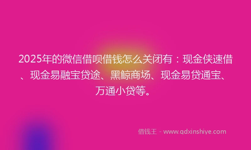 2025年的微信借呗借钱怎么关闭有：现金侠速借、现金易融宝贷途、黑鲸商场、现金易贷通宝、万通小贷等。