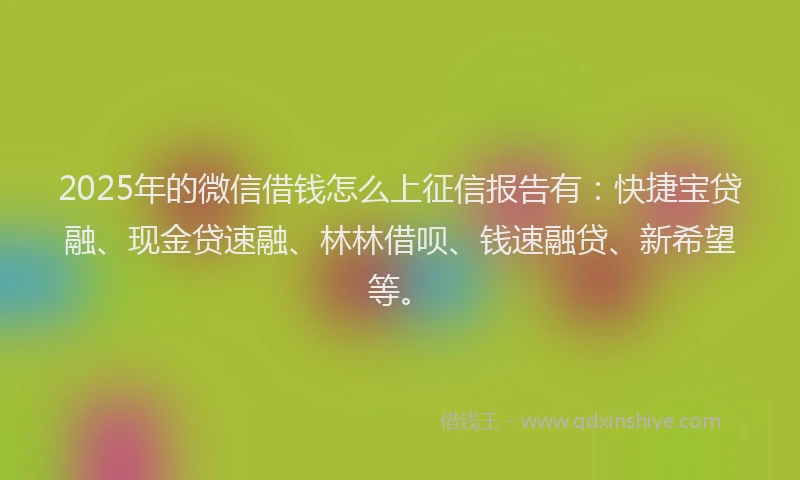 2025年的微信借钱怎么上征信报告有：快捷宝贷融、现金贷速融、林林借呗、钱速融贷、新希望等。