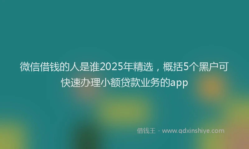 微信借钱的人是谁2025年精选，概括5个黑户可快速办理小额贷款业务的app