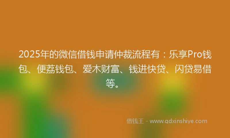 2025年的微信借钱申请仲裁流程有：乐享Pro钱包、便荔钱包、爱木财富、钱进快贷、闪贷易借等。