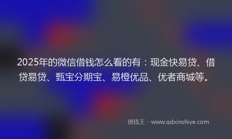 2025年的微信借钱怎么看的有：现金快易贷、借贷易贷、甄宝分期宝、易橙优品、优者商城等。