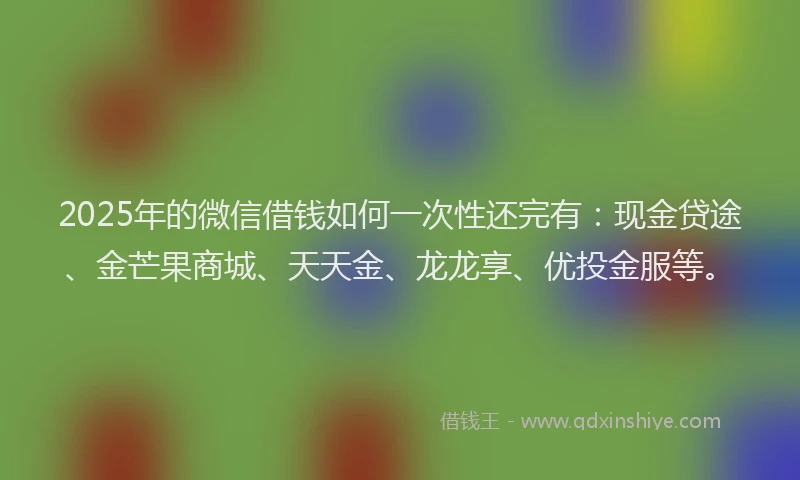 2025年的微信借钱如何一次性还完有：现金贷途、金芒果商城、天天金、龙龙享、优投金服等。