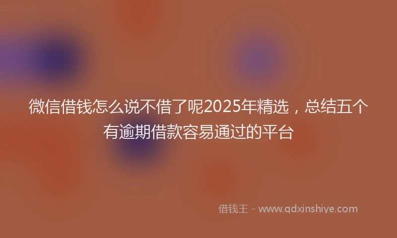 微信借钱怎么说不借了呢2025年精选，总结五个有逾期借款容易通过的平台
