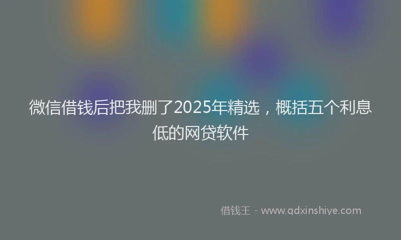 微信借钱后把我删了2025年精选，概括五个利息低的网贷软件
