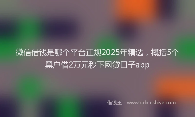 微信借钱是哪个平台正规2025年精选，概括5个黑户借2万元秒下网贷口子app