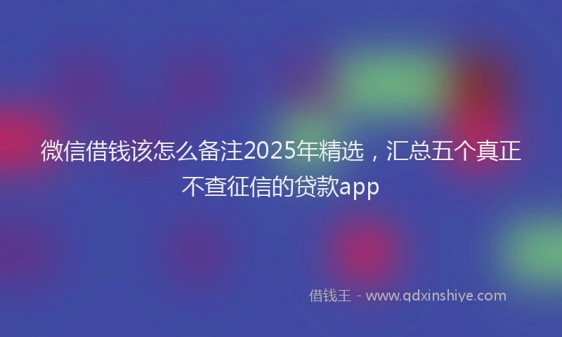 微信借钱该怎么备注2025年精选，汇总五个真正不查征信的贷款app