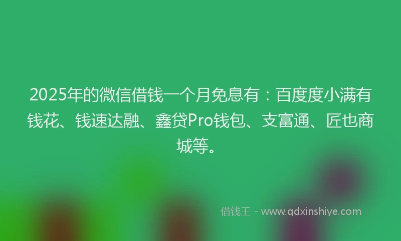 2025年的微信借钱一个月免息有：百度度小满有钱花、钱速达融、鑫贷Pro钱包、支富通、匠也商城等。