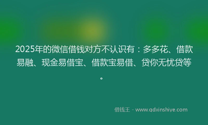 2025年的微信借钱对方不认识有：多多花、借款易融、现金易借宝、借款宝易借、贷你无忧贷等。