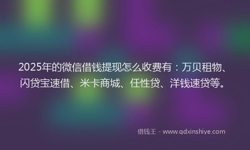 2025年的微信借钱提现怎么收费有：万贝租物、闪贷宝速借、米卡商城、任性贷、洋钱速贷等。