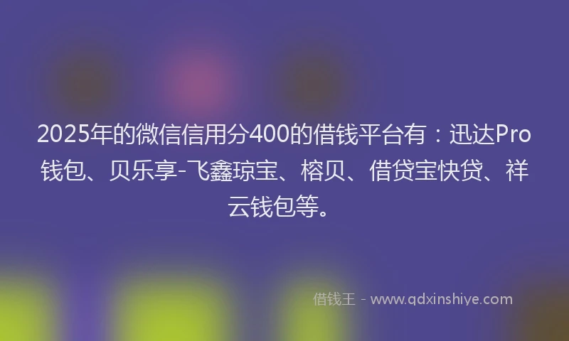 2025年的微信信用分400的借钱平台有：迅达Pro钱包、贝乐享-飞鑫琼宝、榕贝、借贷宝快贷、祥云钱包等。