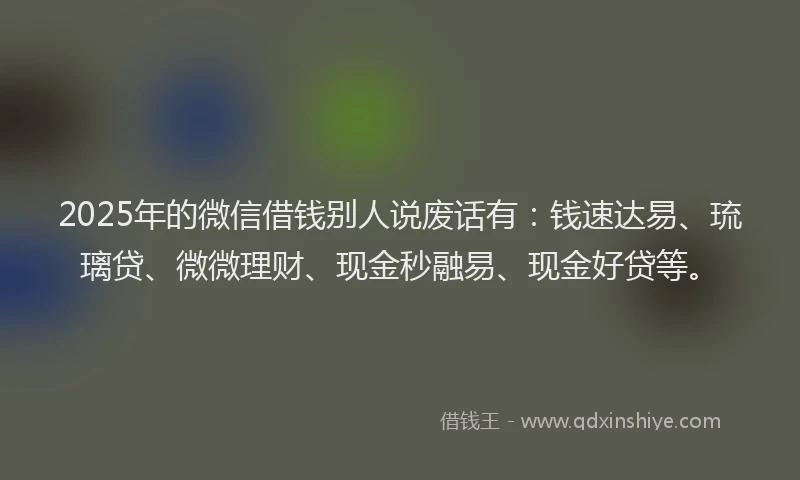 2025年的微信借钱别人说废话有：钱速达易、琉璃贷、微微理财、现金秒融易、现金好贷等。