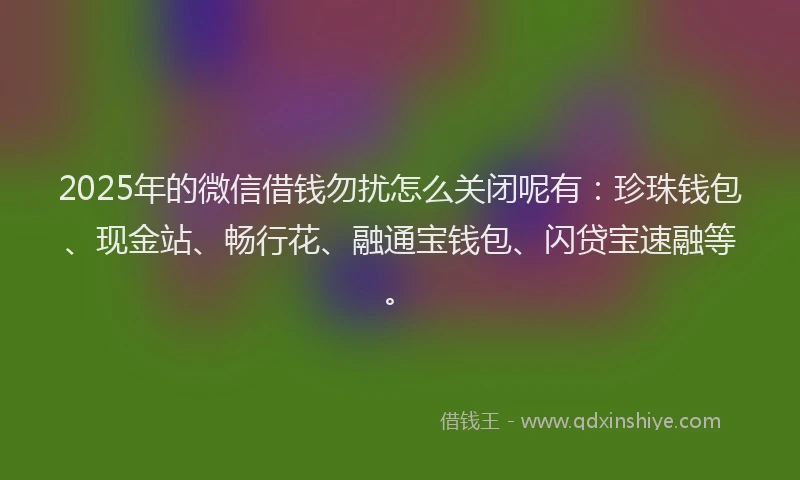 2025年的微信借钱勿扰怎么关闭呢有：珍珠钱包、现金站、畅行花、融通宝钱包、闪贷宝速融等。
