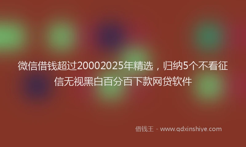 微信借钱超过20002025年精选，归纳5个不看征信无视黑白百分百下款网贷软件