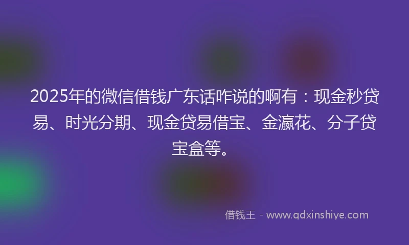 2025年的微信借钱广东话咋说的啊有：现金秒贷易、时光分期、现金贷易借宝、金瀛花、分子贷宝盒等。