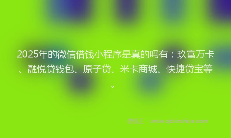 2025年的微信借钱小程序是真的吗有：玖富万卡、融悦贷钱包、原子贷、米卡商城、快捷贷宝等。