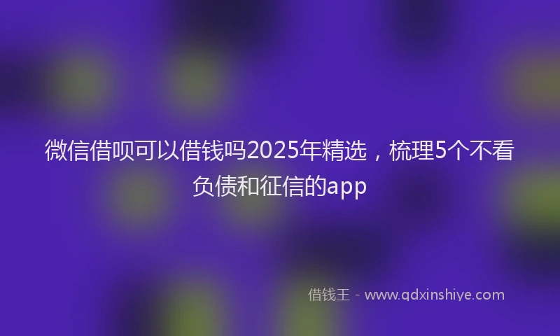 微信借呗可以借钱吗2025年精选，梳理5个不看负债和征信的app