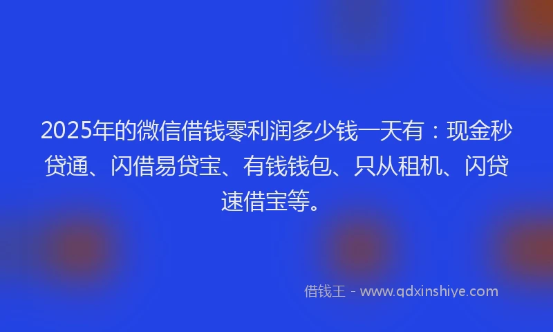 2025年的微信借钱零利润多少钱一天有：现金秒贷通、闪借易贷宝、有钱钱包、只从租机、闪贷速借宝等。