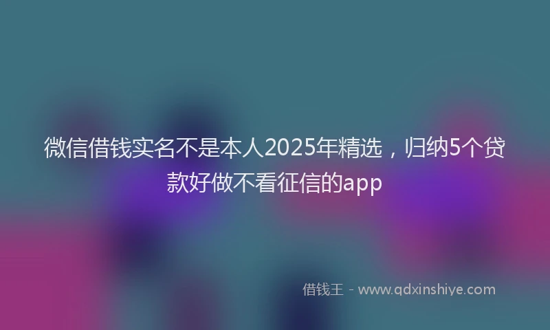 微信借钱实名不是本人2025年精选，归纳5个贷款好做不看征信的app