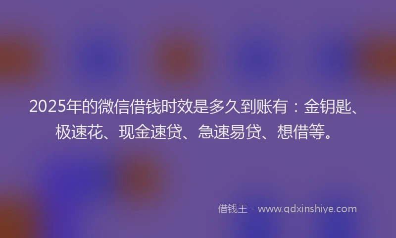 2025年的微信借钱时效是多久到账有：金钥匙、极速花、现金速贷、急速易贷、想借等。