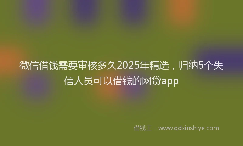 微信借钱需要审核多久2025年精选，归纳5个失信人员可以借钱的网贷app