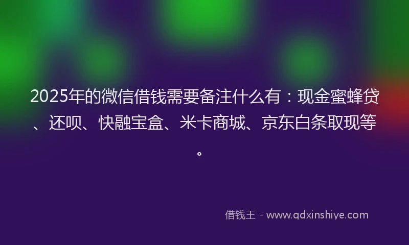 2025年的微信借钱需要备注什么有：现金蜜蜂贷、还呗、快融宝盒、米卡商城、京东白条取现等。