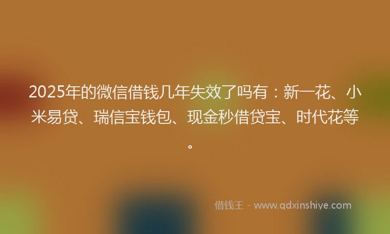 2025年的微信借钱几年失效了吗有：新一花、小米易贷、瑞信宝钱包、现金秒借贷宝、时代花等。