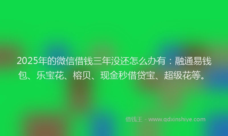 2025年的微信借钱三年没还怎么办有：融通易钱包、乐宝花、榕贝、现金秒借贷宝、超级花等。