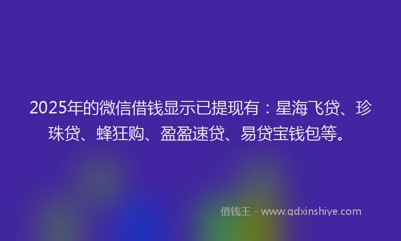 2025年的微信借钱显示已提现有：星海飞贷、珍珠贷、蜂狂购、盈盈速贷、易贷宝钱包等。
