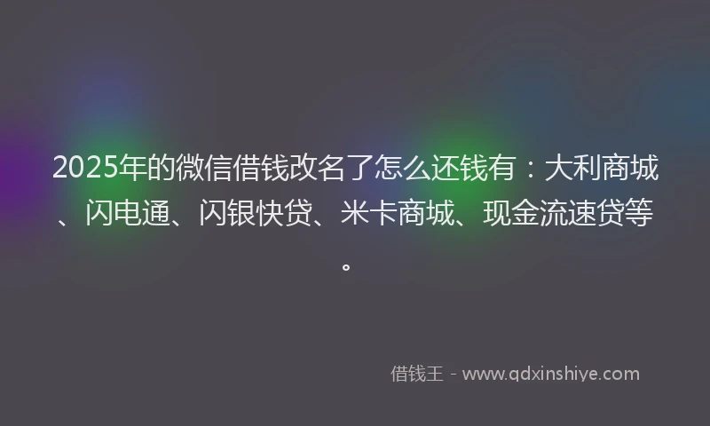 2025年的微信借钱改名了怎么还钱有：大利商城、闪电通、闪银快贷、米卡商城、现金流速贷等。