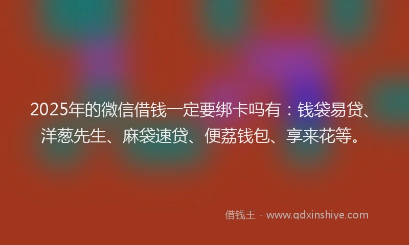 2025年的微信借钱一定要绑卡吗有：钱袋易贷、洋葱先生、麻袋速贷、便荔钱包、享来花等。