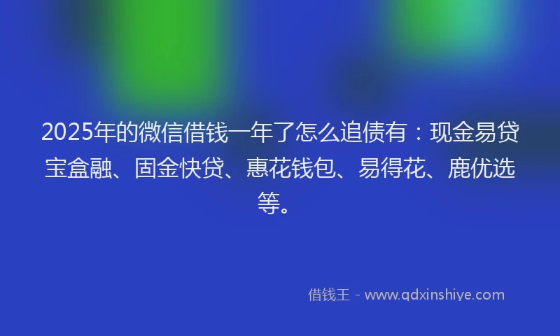 2025年的微信借钱一年了怎么追债有：现金易贷宝盒融、固金快贷、惠花钱包、易得花、鹿优选等。