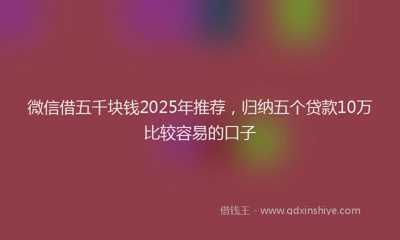 微信借五千块钱2025年推荐，归纳五个贷款10万比较容易的口子