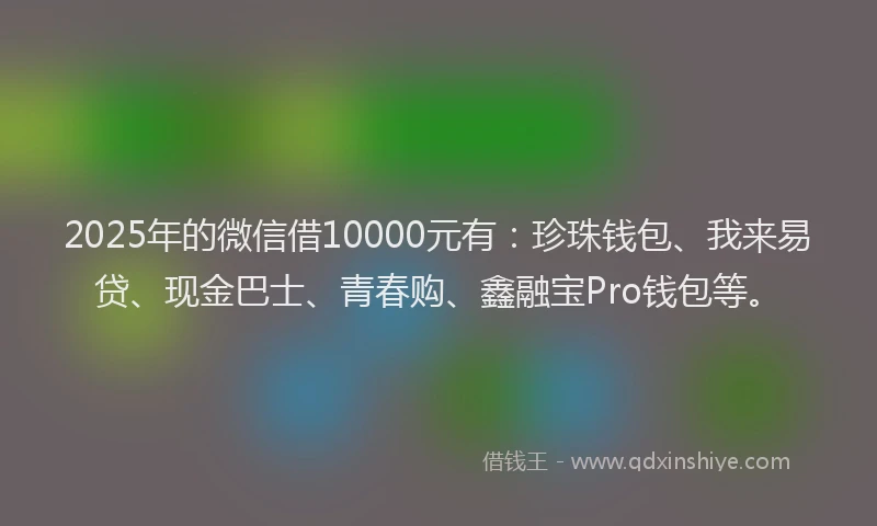 2025年的微信借10000元有：珍珠钱包、我来易贷、现金巴士、青春购、鑫融宝Pro钱包等。