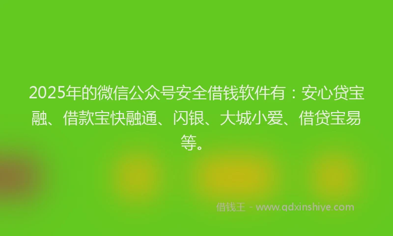 2025年的微信公众号安全借钱软件有：安心贷宝融、借款宝快融通、闪银、大城小爱、借贷宝易等。