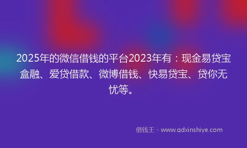 2025年的微信借钱的平台2023年有：现金易贷宝盒融、爱贷借款、微博借钱、快易贷宝、贷你无忧等。