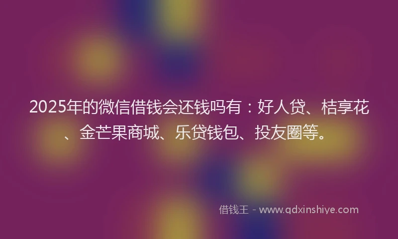2025年的微信借钱会还钱吗有：好人贷、桔享花、金芒果商城、乐贷钱包、投友圈等。