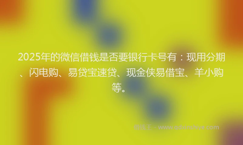 2025年的微信借钱是否要银行卡号有：现用分期、闪电购、易贷宝速贷、现金侠易借宝、羊小购等。