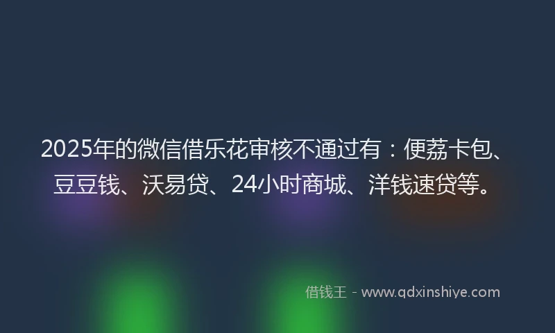 2025年的微信借乐花审核不通过有：便荔卡包、豆豆钱、沃易贷、24小时商城、洋钱速贷等。