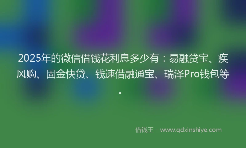 2025年的微信借钱花利息多少有：易融贷宝、疾风购、固金快贷、钱速借融通宝、瑞泽Pro钱包等。
