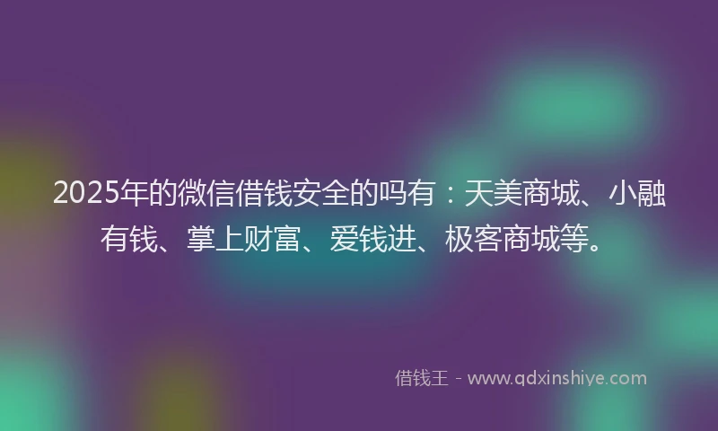 2025年的微信借钱安全的吗有：天美商城、小融有钱、掌上财富、爱钱进、极客商城等。