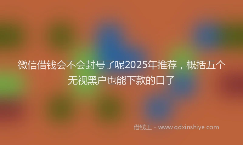微信借钱会不会封号了呢2025年推荐，概括五个无视黑户也能下款的口子