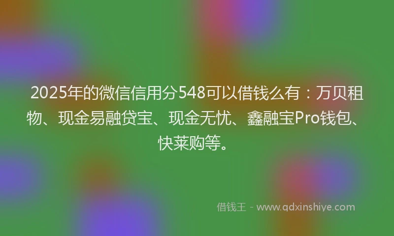 2025年的微信信用分548可以借钱么有：万贝租物、现金易融贷宝、现金无忧、鑫融宝Pro钱包、快莱购等。