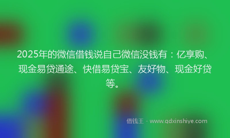 2025年的微信借钱说自己微信没钱有：亿享购、现金易贷通途、快借易贷宝、友好物、现金好贷等。