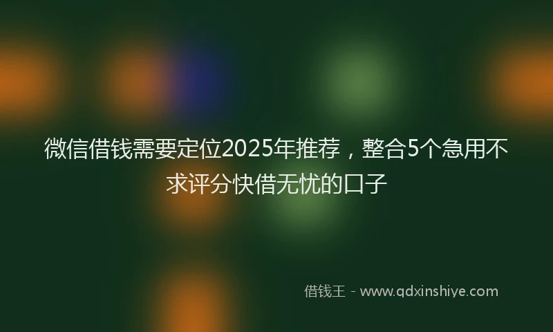 微信借钱需要定位2025年推荐，整合5个急用不求评分快借无忧的口子