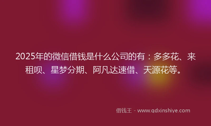 2025年的微信借钱是什么公司的有：多多花、来租呗、星梦分期、阿凡达速借、天源花等。