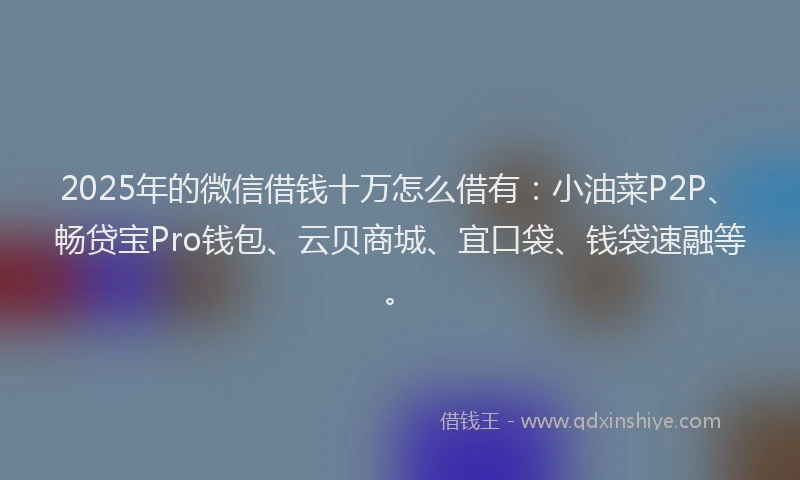 2025年的微信借钱十万怎么借有：小油菜P2P、畅贷宝Pro钱包、云贝商城、宜口袋、钱袋速融等。