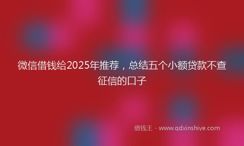 微信借钱给2025年推荐，总结五个小额贷款不查征信的口子
