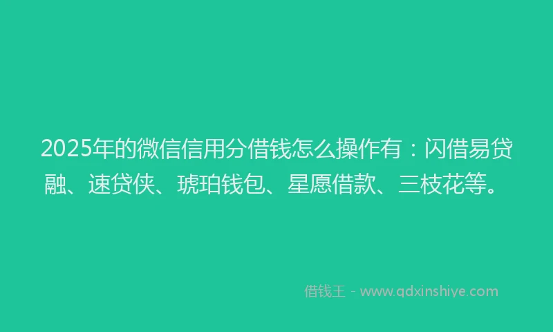 2025年的微信信用分借钱怎么操作有：闪借易贷融、速贷侠、琥珀钱包、星愿借款、三枝花等。