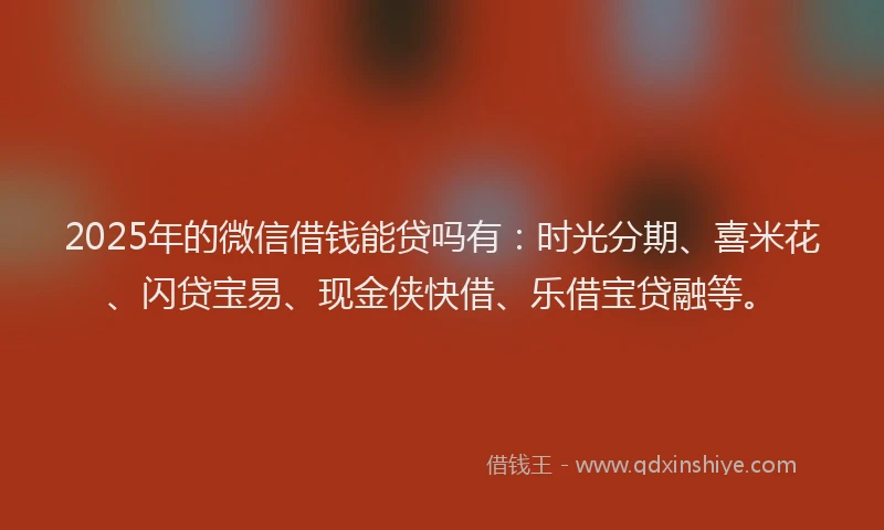 2025年的微信借钱能贷吗有：时光分期、喜米花、闪贷宝易、现金侠快借、乐借宝贷融等。